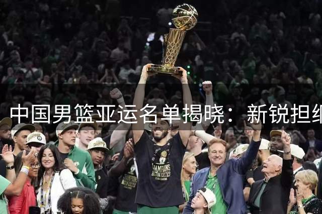 中国男篮亚运名单揭晓：新锐担纲主力 多名国手缺阵