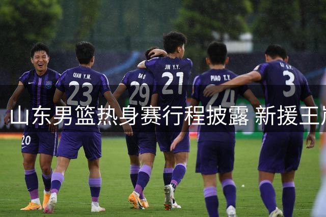 山东男篮热身赛行程披露 新援王岚嵚将在青岛会合