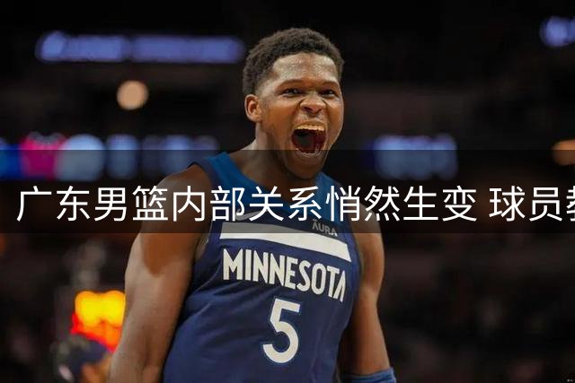 广东男篮内部关系悄然生变 球员教练互动现隔阂