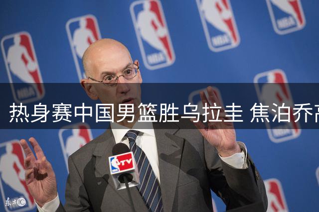 热身赛中国男篮胜乌拉圭 焦泊乔高效砍下14分
